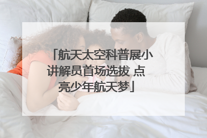 航天太空科普展小讲解员首场选拔 点亮少年航天梦