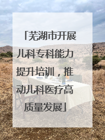 芜湖市开展儿科专科能力提升培训，推动儿科医疗高质量发展