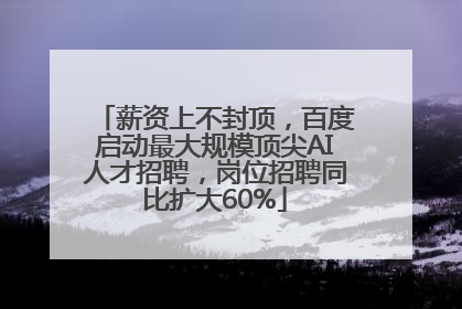 薪资上不封顶，百度启动最大规模顶尖AI人才招聘，岗位招聘同比扩大60%