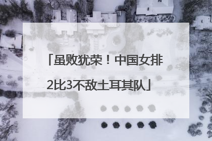 虽败犹荣！中国女排2比3不敌土耳其队