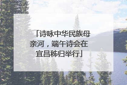 诗咏中华民族母亲河，端午诗会在宜昌秭归举行