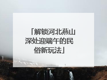 解锁河北燕山深处迎端午的民俗新玩法