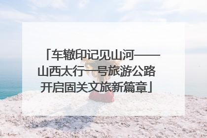 车辙印记见山河——山西太行一号旅游公路开启固关文旅新篇章