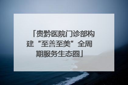 贵黔医院门诊部构建“至善至美”全周期服务生态圈