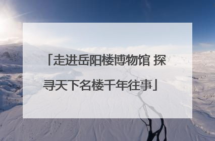 走进岳阳楼博物馆 探寻天下名楼千年往事