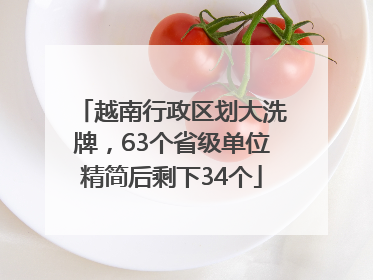 越南行政区划大洗牌，63个省级单位精简后剩下34个