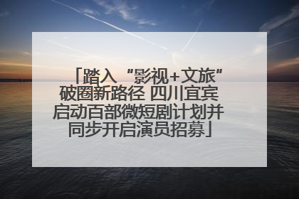 踏入“影视+文旅”破圈新路径 四川宜宾启动百部微短剧计划并同步开启演员招募