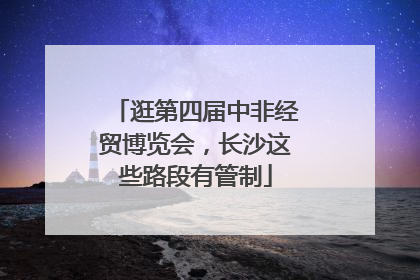 逛第四届中非经贸博览会，长沙这些路段有管制