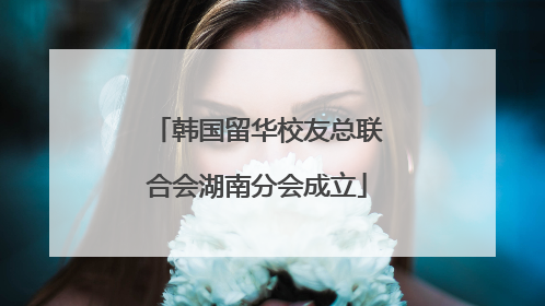 韩国留华校友总联合会湖南分会成立