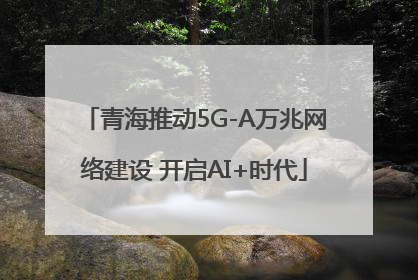 青海推动5G-A万兆网络建设 开启AI+时代