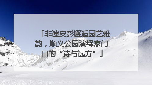 非遗皮影邂逅园艺雅韵，顺义公园演绎家门口的“诗与远方”