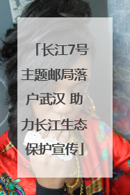 长江7号主题邮局落户武汉 助力长江生态保护宣传