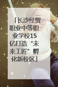 长沙经贸职业中等职业学校15亿打造“未来工匠”孵化新校区