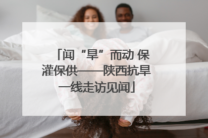 闻“旱”而动 保灌保供——陕西抗旱一线走访见闻