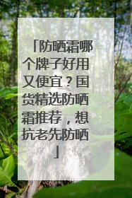 防晒霜哪个牌子好用又便宜？国货精选防晒霜推荐，想抗老先防晒