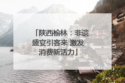 陕西榆林：非遗盛宴引客来 激发消费新活力