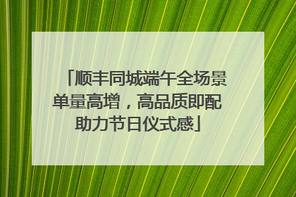 顺丰同城端午全场景单量高增，高品质即配助力节日仪式感