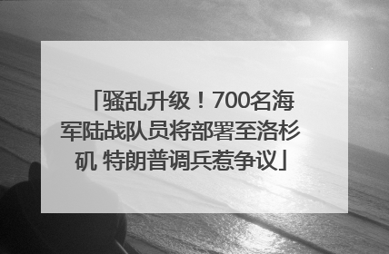骚乱升级！700名海军陆战队员将部署至洛杉矶 特朗普调兵惹争议