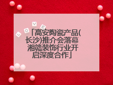 高安陶瓷产品(长沙)推介会落幕 湘赣装饰行业开启深度合作