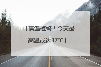 高温橙警！今天最高温或达37℃