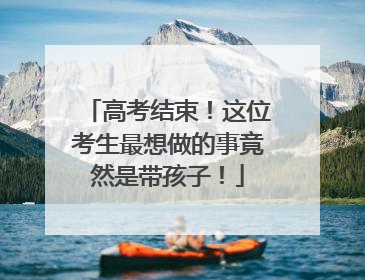高考结束！这位考生最想做的事竟然是带孩子！