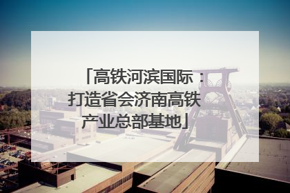 高铁河滨国际：打造省会济南高铁产业总部基地