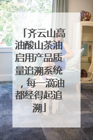 齐云山高油酸山茶油启用产品质量追溯系统，每一滴油都经得起追溯