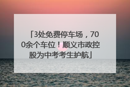 3处免费停车场，700余个车位！顺义市政控股为中考考生护航