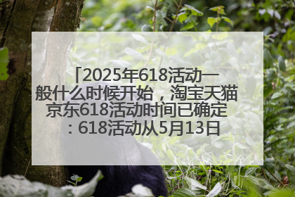 2025年618活动一般什么时候开始，淘宝天猫京东618活动时间已确定：618活动从5月13日开始到6月20日结束