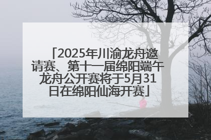 2025年川渝龙舟邀请赛、第十一届绵阳端午龙舟公开赛将于5月31日在绵阳仙海开赛
