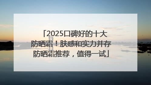 2025口碑好的十大防晒霜！肤感和实力并存防晒霜推荐，值得一试