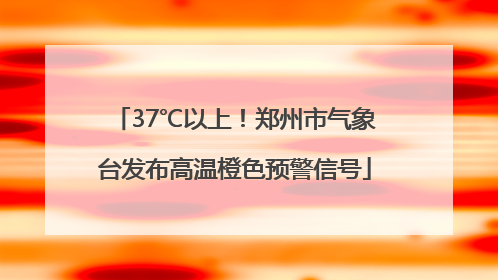 37℃以上！郑州市气象台发布高温橙色预警信号