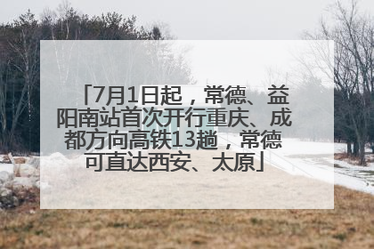 7月1日起，常德、益阳南站首次开行重庆、成都方向高铁13趟，常德可直达西安、太原