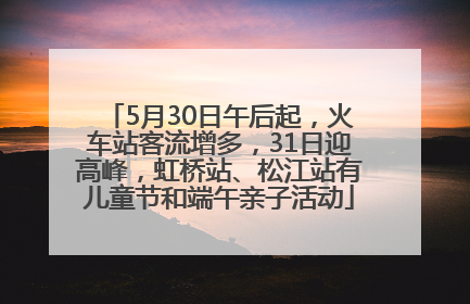 5月30日午后起，火车站客流增多，31日迎高峰，虹桥站、松江站有儿童节和端午亲子活动