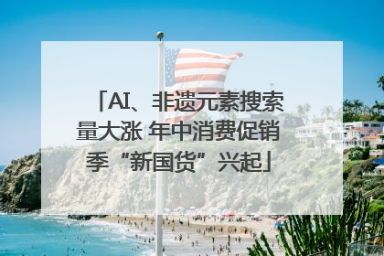 AI、非遗元素搜索量大涨 年中消费促销季“新国货”兴起